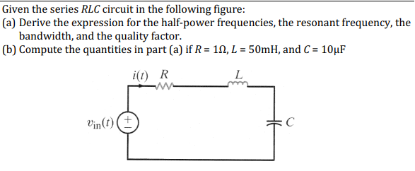 Given the series RLC circuit in the following figure:
(a) Derive the expression for the half-power frequencies, the resonant frequency, the
bandwidth, and the quality factor.
(b) Compute the quantities in part (a) if R = 10, L = 50mH, and C = 10μF
i(t) R
L
Vin(t)
C