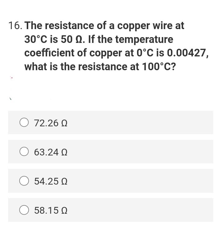 16. The resistance of a copper wire at
30°C is 50 Q. If the temperature
coefficient of copper at 0°C is 0.00427,
what is the resistance at 100°C?
O 72.26 Q
63.24 Q
O 54.25 Q
58.15 Q

