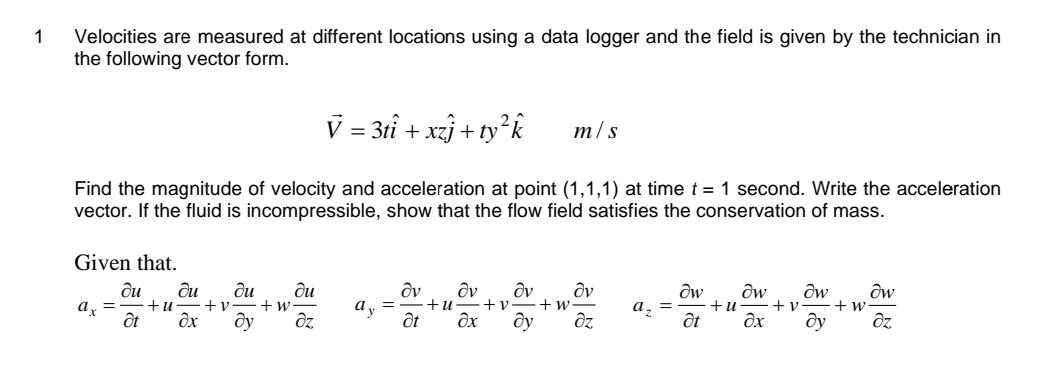 1
Velocities are measured at different locations using a data logger and the field is given by the technician in
the following vector form.
Given that.
du du
ax = +u-+v. +w
du
du
ôt əx ду əz
V = 3tî +xzj+t
Find the magnitude of velocity and acceleration at point (1,1,1) at time t = 1 second. Write the acceleration
vector. If the fluid is incompressible, show that the flow field satisfies the conservation of mass.
zj+ty²k
m/s
Əv dv dv Əv
+u- +v +w-
at Əx ду əz
dw dw dw dw
+ w
a ₂ = +u
Ət Əx dy əz
+v