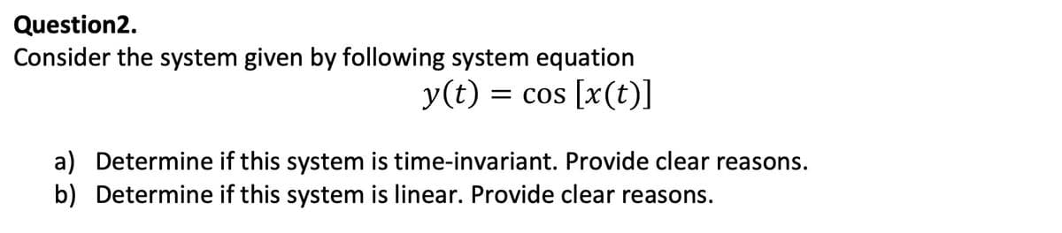 Question2.
Consider the system given by following system equation
y(t) = cos [x(t)]
a) Determine if this system is time-invariant. Provide clear reasons.
b) Determine if this system is linear. Provide clear reasons.