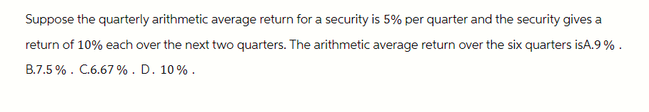Suppose the quarterly arithmetic average return for a security is 5% per quarter and the security gives a
return of 10% each over the next two quarters. The arithmetic average return over the six quarters isA.9%.
B.7.5%. C.6.67%. D. 10%.