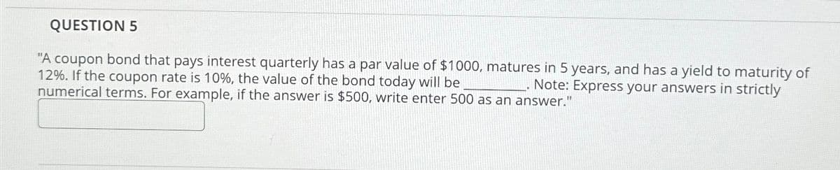 QUESTION 5
"A coupon bond that pays interest quarterly has a par value of $1000, matures in 5 years, and has a yield to maturity of
12%. If the coupon rate is 10%, the value of the bond today will be
Note: Express your answers in strictly
numerical terms. For example, if the answer is $500, write enter 500 as an answer."