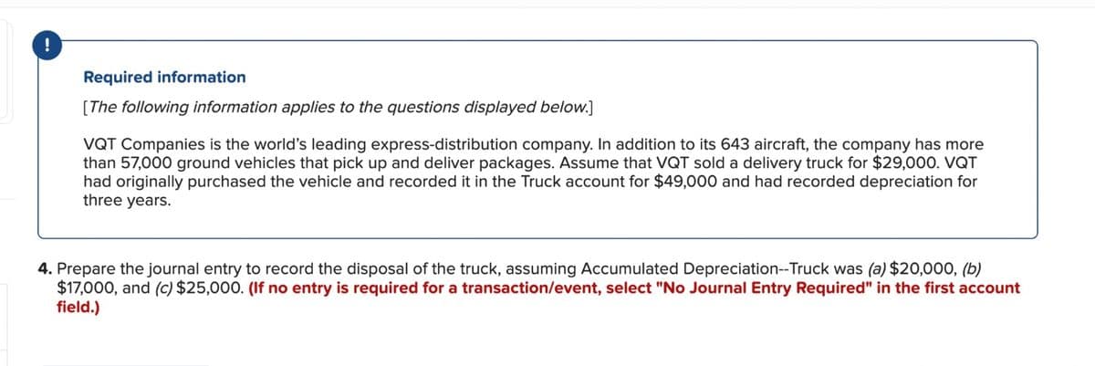 !
Required information
[The following information applies to the questions displayed below.]
VQT Companies is the world's leading express-distribution company. In addition to its 643 aircraft, the company has more
than 57,000 ground vehicles that pick up and deliver packages. Assume that VQT sold a delivery truck for $29,000. VQT
had originally purchased the vehicle and recorded it in the Truck account for $49,000 and had recorded depreciation for
three years.
4. Prepare the journal entry to record the disposal of the truck, assuming Accumulated Depreciation--Truck was (a) $20,000, (b)
$17,000, and (c) $25,000. (If no entry is required for a transaction/event, select "No Journal Entry Required" in the first account
field.)