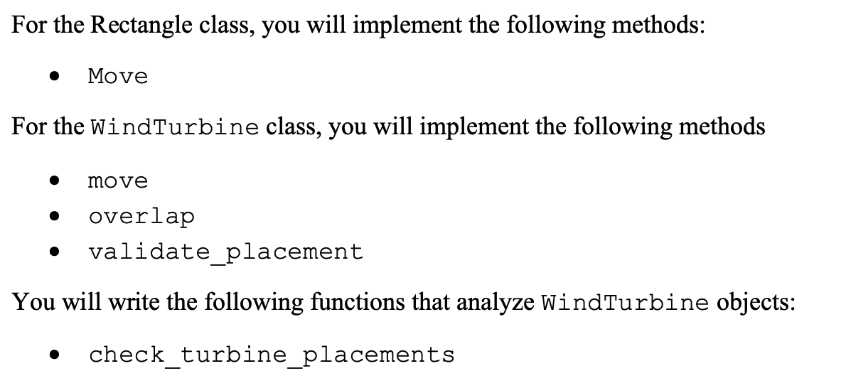 For the Rectangle class, you will implement the following methods:
Move
For the Wind Turbine class, you will implement the following methods
move
●
overlap
validate_placement
You will write the following functions that analyze WindTurbine objects:
check_turbine_placements