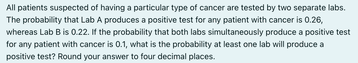 All patients suspected of having a particular type of cancer are tested by two separate labs.
The probability that Lab A produces a positive test for any patient with cancer is 0.26,
whereas Lab B is 0.22. If the probability that both labs simultaneously produce a positive test
for any patient with cancer is 0.1, what is the probability at least one lab will produce a
positive test? Round your answer to four decimal places.