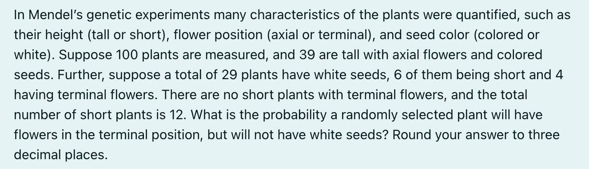 In Mendel's genetic experiments many characteristics of the plants were quantified, such as
their height (tall or short), flower position (axial or terminal), and seed color (colored or
white). Suppose 100 plants are measured, and 39 are tall with axial flowers and colored
seeds. Further, suppose a total of 29 plants have white seeds, 6 of them being short and 4
having terminal flowers. There are no short plants with terminal flowers, and the total
number of short plants is 12. What is the probability a randomly selected plant will have
flowers in the terminal position, but will not have white seeds? Round your answer to three
decimal places.