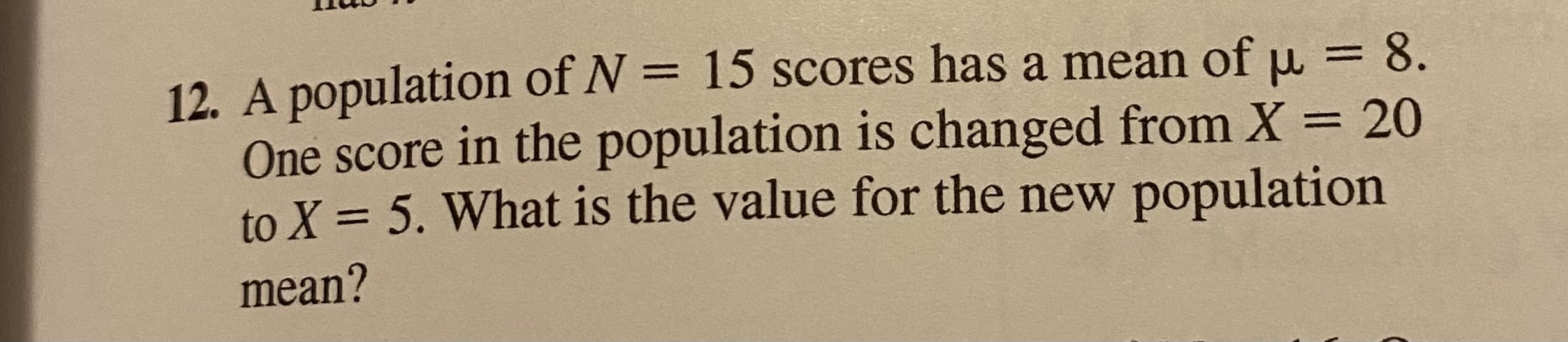 A population of N = 15 scores has a mean of u = 8.
One score in the population is changed from X = 20
to X = 5. What is the value for the new population
%3D
%D
mean?
