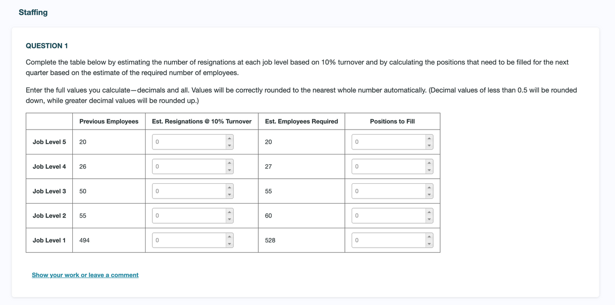 Staffing
QUESTION 1
Complete the table below by estimating the number of resignations at each job level based on 10% turnover and by calculating the positions that need to be filled for the next
quarter based on the estimate of the required number of employees.
Enter the full values you calculate-decimals and all. Values will be correctly rounded to the nearest whole number automatically. (Decimal values of less than 0.5 will be rounded
down, while greater decimal values will be rounded up.)
Job Level 5
Job Level 4
Job Level 3
Job Level 2
Previous Employees Est. Resignations @ 10% Turnover
20
26
50
55
Job Level 1 494
Show your work or leave a comment
0
0
0
0
0
Est. Employees Required
20
27
55
60
528
0
0
0
0
0
Positions to Fill