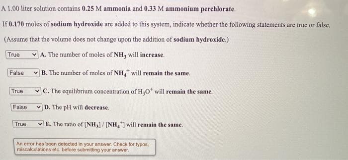 A 1.00 liter solution contains 0.25 M ammonia and 0.33 M ammonium perchlorate.
If 0.170 moles of sodium hydroxide are added to this system, indicate whether the following statements are true or false.
(Assume that the volume does not change upon the addition of sodium hydroxide.)
True
A. The number of moles of NH3 will increase.
False
v B. The number of moles of NH, will remain the same.
v C. The equilibrium concentration of H,0* will remain the same.
True
False
v D. The pH will decrease.
True
E. The ratio of [NH)/ [NH, will remain the same.
An error has been detected in your answer. Check for typos,
miscalculations etc. before submitting your answer.

