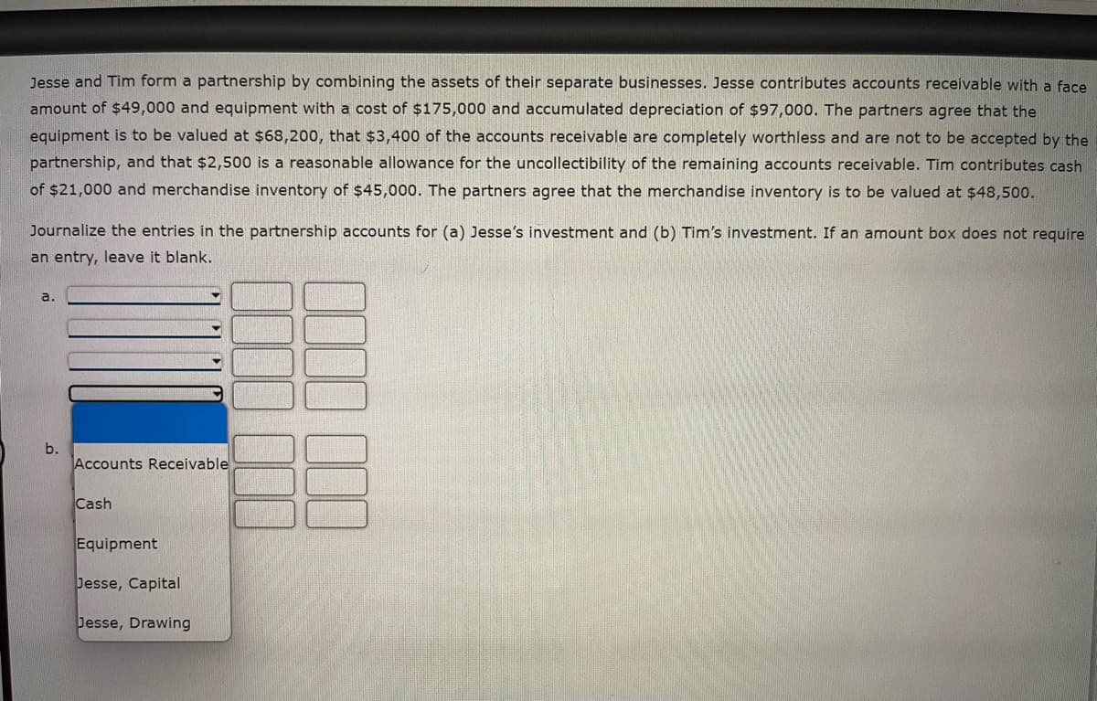 Jesse and Tim form a partnership by combining the assets of their separate businesses. Jesse contributes accounts receivable with a face
amount of $49,000 and equipment with a cost of $175,000 and accumulated depreciation of $97,000. The partners agree that the
equipment is to be valued at $68,200, that $3,400 of the accounts receivable are completely worthless and are not to be accepted by the
partnership, and that $2,500 is a reasonable allowance for the uncollectibility of the remaining accounts receivable. Tim contributes cash
of $21,000 and merchandise inventory of $45,000. The partners agree that the merchandise inventory is to be valued at $48,500.
Journalize the entries in the partnership accounts for (a) Jesse's investment and (b) Tim's investment. If an amount box does not require
an entry, leave it blank.
a.
b.
Accounts Receivable
Cash
Equipment
Jesse, Capital
Jesse, Drawing