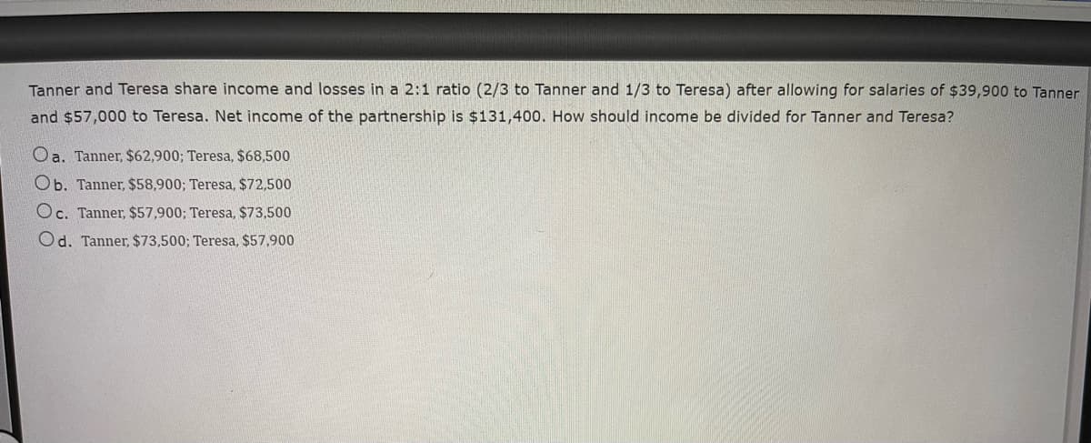 Tanner and Teresa share income and losses in a 2:1 ratio (2/3 to Tanner and 1/3 to Teresa) after allowing for salaries of $39,900 to Tanner
and $57,000 to Teresa. Net income of the partnership is $131,400. How should income be divided for Tanner and Teresa?
Oa. Tanner, $62,900; Teresa, $68,500
Ob. Tanner, $58,900; Teresa, $72,500
Oc. Tanner, $57,900; Teresa, $73,500
Od. Tanner, $73,500; Teresa, $57,900