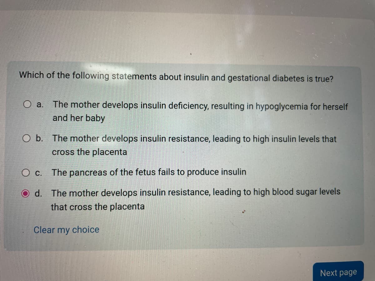 Which of the following statements about insulin and gestational diabetes is true?
O a.
The mother develops insulin deficiency, resulting in hypoglycemia for herself
and her baby
O b. The mother develops insulin resistance, leading to high insulin levels that
cross the placenta
O C.
The pancreas of the fetus fails to produce insulin
d. The mother develops insulin resistance, leading to high blood sugar levels
that cross the placenta
Clear my choice
Next page