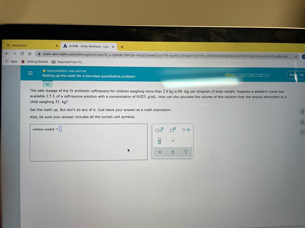 Tn Dashboard
A ALEKS - Emily Reichard - Learr x
+
A www-awn.aleks.com/alekscgi/x/lsl.exe/1o_u-IgNslkr7j8P3jH-liGQOZmMeFZxw7TR-byllKfLwHGamvYq7rHh_eXXbSIGiqEEgBSKbc547MF2mj2rllckmyt0wYCa4BxtJarl.
E Apps
Getting Started Imported From Fir.
O MEASUREMENT AND MATTER
Setting up the math for a two-step quantitative problem
Emly
The safe dosage of the IV antibiotic ceftriaxone for children weighing more than 2.0 kg is 60. mg per kilogram of body weight. Suppose a pediatric nurse has
available 1.5 L of a ceftriaxone solution with a concentration of 0.025 g/mL. How can she calculate the volume of this solution that she should administer to a
child weighing 31. kg?
Set the math up. But don't do any of it. Just leave your answer as a math expression.
Also
sure your answer includes all the correct unit symbols.
dlo
solution needed =||
II
