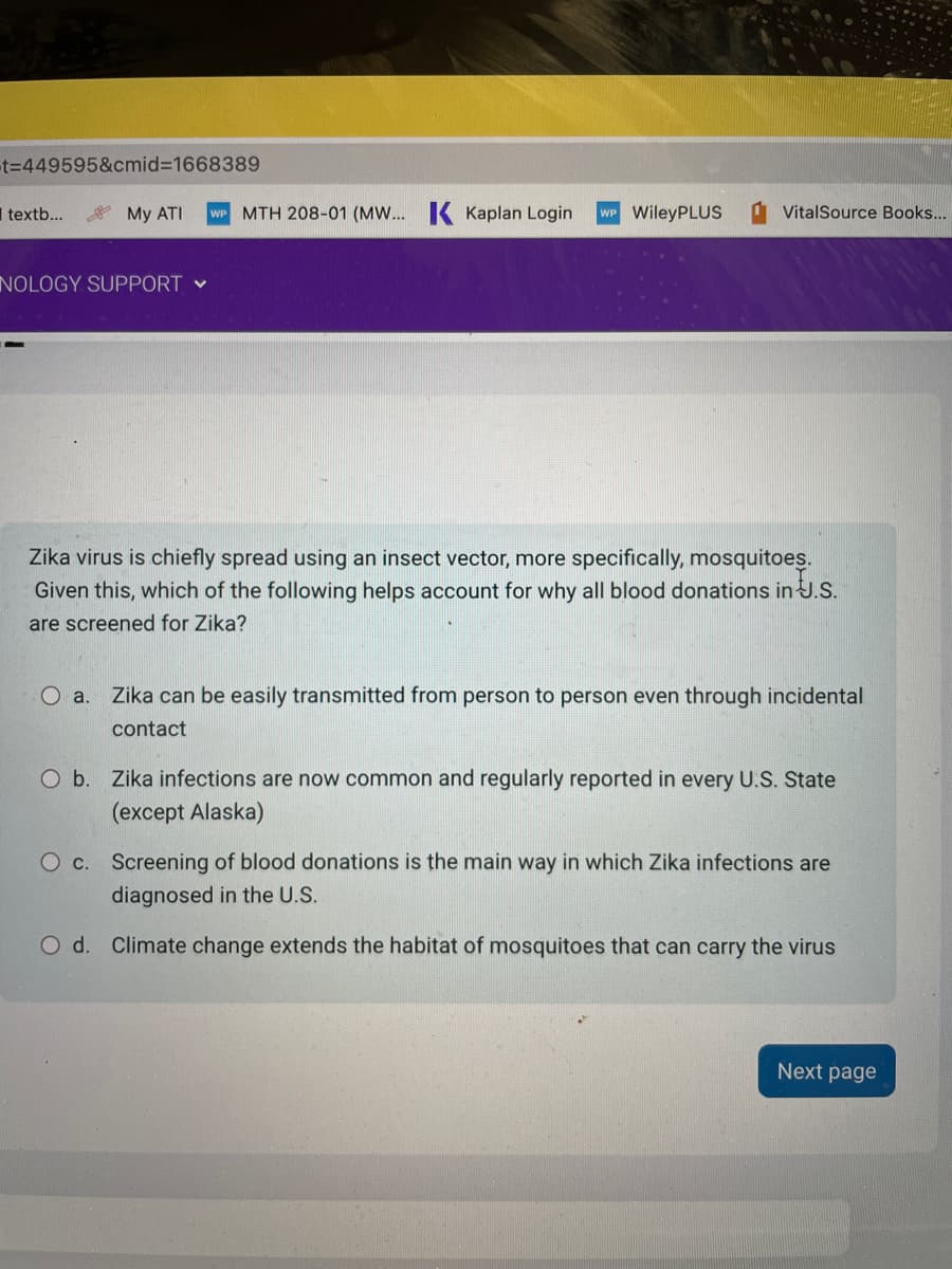 -t=449595&cmid=1668389
textb...
My ATI
NOLOGY SUPPORT ✓
MTH 208-01 (MW... K Kaplan Login WP WileyPLUS
VitalSource Books...
Zika virus is chiefly spread using an insect vector, more specifically, mosquitoes.
Given this, which of the following helps account for why all blood donations in J.S.
are screened for Zika?
O a. Zika can be easily transmitted from person to person even through incidental
contact
O b. Zika infections are now common and regularly reported in every U.S. State
(except Alaska)
O c. Screening of blood donations is the main way in which Zika infections are
diagnosed in the U.S.
O d. Climate change extends the habitat of mosquitoes that can carry the virus
Next page