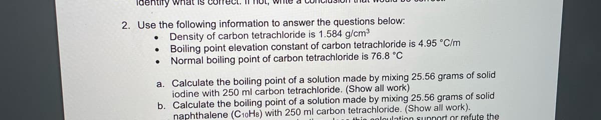 identify wnat is correCt
IT not, wIne
2. Use the following information to answer the questions below:
Density of carbon tetrachloride is 1.584 g/cm3
Boiling point elevation constant of carbon tetrachloride is 4.95 °C/m
Normal boiling point of carbon tetrachloride is 76.8 °C
a. Calculate the boiling point of a solution made by mixing 25.56 grams of solid
iodine with 250 ml carbon tetrachloride. (Show all work)
b. Calculate the boiling point of a solution made by mixing 25.56 grams of solid
naphthalene (C10H8) with 250 ml carbon tetrachloride. (Show all work).
thio ooloulation supnort or refute the
