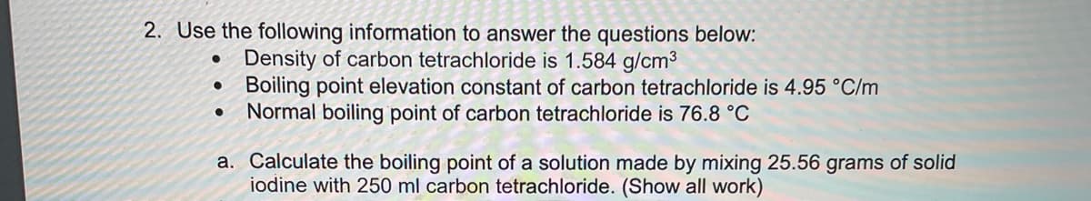 2. Use the following information to answer the questions below:
• Density of carbon tetrachloride is 1.584 g/cm3
Boiling point elevation constant of carbon tetrachloride is 4.95 °C/m
Normal boiling point of carbon tetrachloride is 76.8 °C
a. Calculate the boiling point of a solution made by mixing 25.56 grams of solid
iodine with 250 ml carbon tetrachloride. (Show all work)
