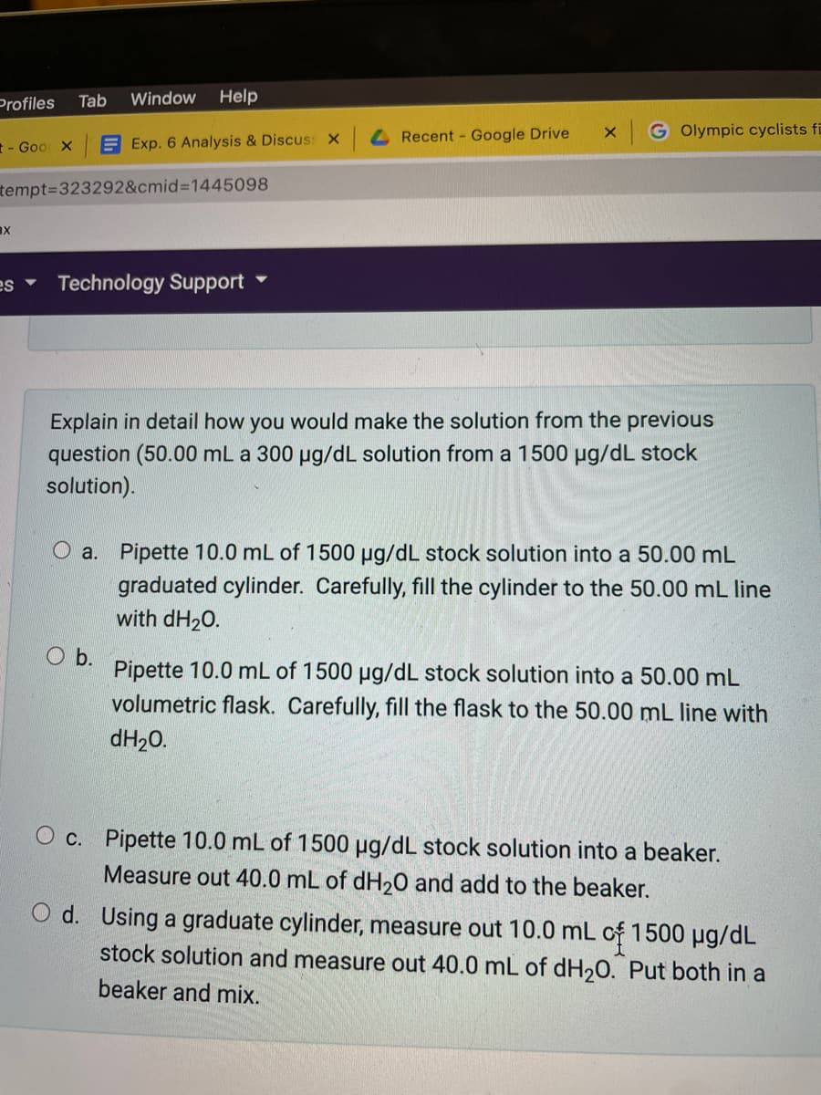 Profiles
Tab
Window
Help
4 Recent - Google Drive
G Olympic cyclists fi
t- Goo x
E Exp. 6 Analysis & Discus: X
tempt=323292&cmid%3D1445098
ax
A Sa
Technology Support
Explain in detail how you would make the solution from the previous
question (50.00 mL a 300 µg/dL solution from a 1500 ug/dL stock
solution).
O a. Pipette 10.0 mL of 1500 µg/dL stock solution into a 50.00 mL
graduated cylinder. Carefully, fill the cylinder to the 50.00 mL line
with dH20.
O b.
Pipette 10.0 mL of 1500 ug/dL stock solution into a 50.00 mL
volumetric flask. Carefully, fill the flask to the 50.00 mL line with
dH20.
O c. Pipette 10.0 mL of 1500 µg/dL stock solution into a beaker.
Measure out 40.0 mL of dH20 and add to the beaker.
d. Using a graduate cylinder, measure out 10.0 mL of 1500 µg/dL
stock solution and measure out 40.0 mL of dH,0. Put both in a
beaker and mix.
