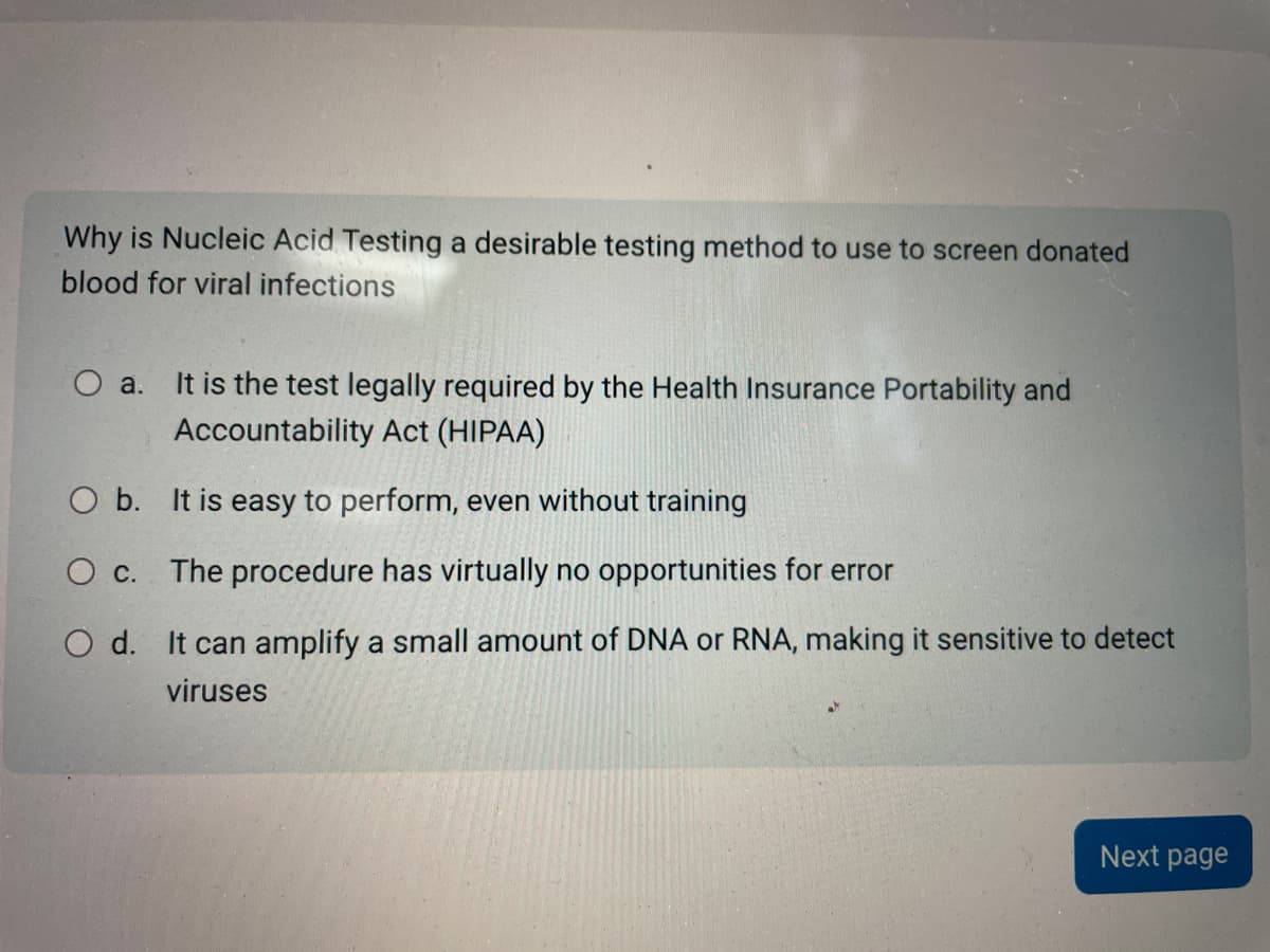 Why is Nucleic Acid Testing a desirable testing method to use to screen donated
blood for viral infections
O a. It is the test legally required by the Health Insurance Portability and
Accountability Act (HIPAA)
O b. It is easy to perform, even without training
O c. The procedure has virtually no opportunities for error
O d. It can amplify a small amount of DNA or RNA, making it sensitive to detect
viruses
Next page