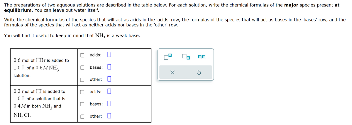 The preparations of two aqueous solutions are described in the table below. For each solution, write the chemical formulas of the major species present at
equilibrium. You can leave out water itself.
Write the chemical formulas of the species that will act as acids in the 'acids' row, the formulas of the species that will act as bases in the 'bases' row, and the
formulas of the species that will act as neither acids nor bases in the 'other' row.
You will find it useful to keep in mind that NH3 is a weak base.
0.6 mol of HBr is added to
1.0 L of a 0.6M NH3
solution.
0.2 mol of HI is added to
1.0 L of a solution that is
0.4M in both NH3 and
NHẠCH.
4
acids: n
bases:
other:
acids:
bases:
other:
X
0,0,...
Ś