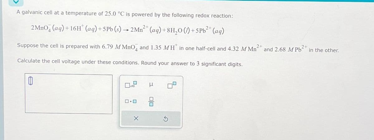 A galvanic cell at a temperature of 25.0 °C is powered by the following redox reaction:
2 MnO4 (aq) + 16H* (aq) +5 Pb (s) → 2Mn²+ (aq) +8H₂O (1) + 5 Pb²+ (aq)
Suppose the cell is prepared with 6.79 M MnO4 and 1.35 MH in one half-cell and 4.32 M Mn² 2+
Calculate the cell voltage under these conditions. Round your answer to 3 significant digits.
0
x10
ロ・ロ
X
μ
☐
and 2.68 M Pb²+ in the other.