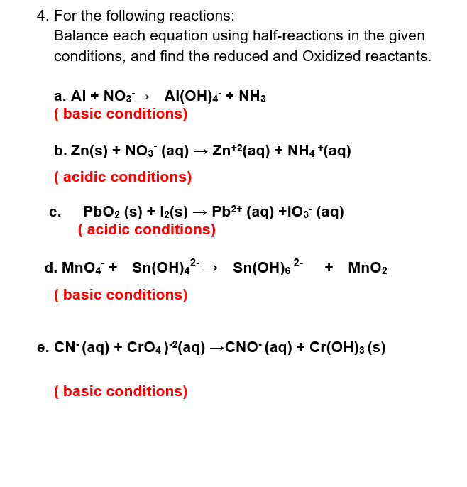 4. For the following reactions:
Balance each equation using half-reactions in the given
conditions, and find the reduced and Oxidized reactants.
a. Al + NO3 → Al(OH)4 + NH3
(basic conditions)
b. Zn(s) + NO3(aq) → Zn+²(aq) + NH4 +(aq)
(acidic conditions)
C.
PbO2 (s) + 12(s) → Pb²+ (aq) +103- (aq)
(acidic conditions)
2-
d. MnO4 + Sn(OH)4²→→ Sn(OH)²- + MnO₂
(basic conditions)
e. CN- (aq) + CrO4)2(aq) →CNO- (aq) + Cr(OH)3 (s)
(basic conditions)