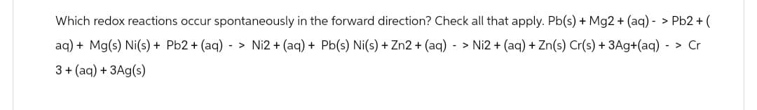 Which redox reactions occur spontaneously in the forward direction? Check all that apply. Pb(s) + Mg2+ (aq)- > Pb2+ (
aq) + Mg(s) Ni(s) + Pb2+ (aq)-> Ni2+ (aq) + Pb(s) Ni(s) + Zn2+ (aq) - > Ni2+ (aq) + Zn(s) Cr(s) + 3Ag+(aq) - > Cr
3+ (aq) + 3Ag(s)
