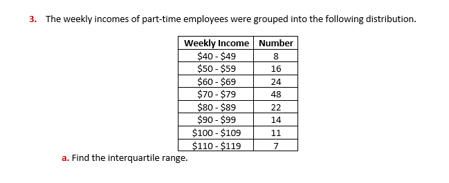 3. The weekly incomes of part-time employees were grouped into the following distribution.
Weekly Income Number
$40 - $49
$50 - $59
$60 - $69
$70 - $79
$80 - $89
$90 - $99
$100 - $109
$110 - $119
8.
16
24
48
22
14
11
7
a. Find the interquartile range.
