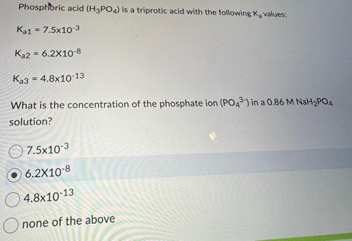Phosphoric acid (H3PO4) is a triprotic acid with the following Ka values:
Ka1 = 7.5x10-3
Ka2 = 6.2X10-8
Ka3 4.8x10-13
=
What is the concentration of the phosphate ion (PO43-) in a 0.86 M NaH2PO4
solution?
7.5x10-3
6.2X10-8
4.8x10-13
none of the above