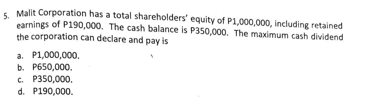 - Malit Corporation has a total shareholders' equity of P1,000,000, including retained
earnings of P190,000. The cash balance is P350,000. The maximum cash dividend
the corporation can declare and pay is
a. P1,000,000.
b. P650,000.
с. Р350,000.
d. P190,000.

