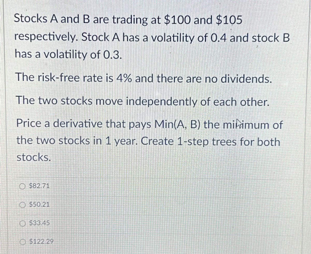 Stocks A and B are trading at $100 and $105
respectively. Stock A has a volatility of 0.4 and stock B
has a volatility of 0.3.
The risk-free rate is 4% and there are no dividends.
The two stocks move independently of each other.
Price a derivative that pays Min(A, B) the minimum of
the two stocks in 1 year. Create 1-step trees for both
stocks.
$82.71
$50.21
$33.45
$122.29