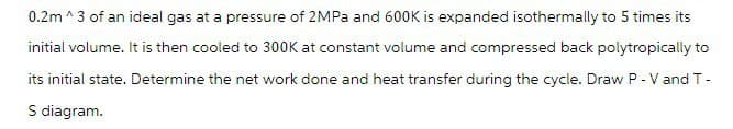0.2m ^3 of an ideal gas at a pressure of 2MPa and 600K is expanded isothermally to 5 times its
initial volume. It is then cooled to 300K at constant volume and compressed back polytropically to
its initial state. Determine the net work done and heat transfer during the cycle. Draw P - V and T-
S diagram.