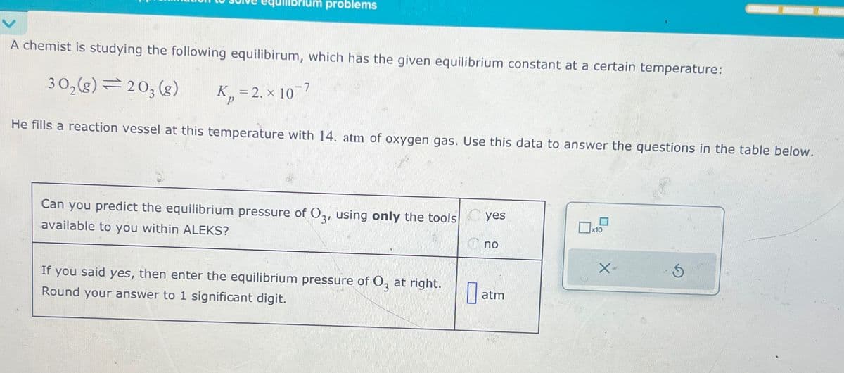 um problems
A chemist is studying the following equilibirum, which has the given equilibrium constant at a certain temperature:
302(g)=203(g)
K=2. × 10
P
He fills a reaction vessel at this temperature with 14. atm of oxygen gas. Use this data to answer the questions in the table below.
Can you predict the equilibrium pressure of O3, using only the tools
available to you within ALEKS?
yes
x10
по
If you said yes, then enter the equilibrium pressure of 03 at right.
Round your answer to 1 significant digit.
X-
atm