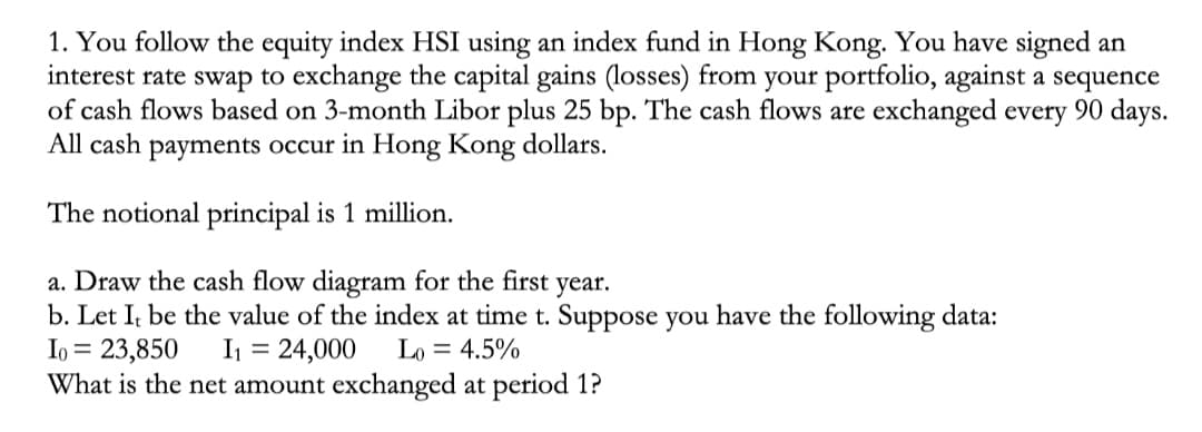 1. You follow the equity index HSI using an index fund in Hong Kong. You have signed an
interest rate swap to exchange the capital gains (losses) from your portfolio, against a sequence
of cash flows based on 3-month Libor plus 25 bp. The cash flows are exchanged every 90 days.
All cash payments occur in Hong Kong dollars.
The notional principal is 1 million.
a. Draw the cash flow diagram for the first year.
b. Let It be the value of the index at time t. Suppose you have the following data:
I₁ = 23,850 I₁ = 24,000 Lo = 4.5%
What is the net amount exchanged at period 1?