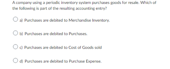 A company using a periodic inventory system purchases goods for resale. Which of
the following is part of the resulting accounting entry?
Oa) Purchases are debited to Merchandise Inventory.
O b) Purchases are debited to Purchases.
Oc) Purchases are debited to Cost of Goods sold
O d) Purchases are debited to Purchase Expense.
