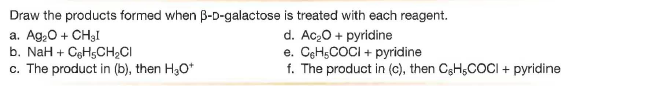 Draw the products formed when B-D-galactose is treated with each reagent.
a. Ag,0 + CH3I
b. NaH + CgHsCH2CI
c. The product in (b), then H30*
d. Ac20 + pyridine
e. CeHsCOCI + pyridine
f. The product in (c), then CgHsCOCI + pyridine
