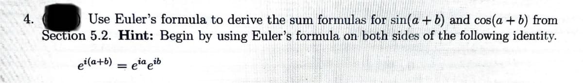 4.
Use Euler's formula to derive the sum formulas for sin(a + b) and cos(a + b) from
Section 5.2. Hint: Begin by using Euler's formula on both sides of the following identity.
ei(a+b)
= eia eib