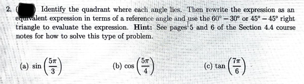 2. ( Identify the quadrant where each angle lies. Then rewrite the expression as an
equivalent expression in terms of a reference angle and use the 60°-30° or 45°-45° right
triangle to evaluate the expression. Hint: See pages 5 and 6 of the Section 4.4 course
notes for how to solve this type of problem.
(a) sin
(33)
5π
7πT
(b) cos
(c) tan