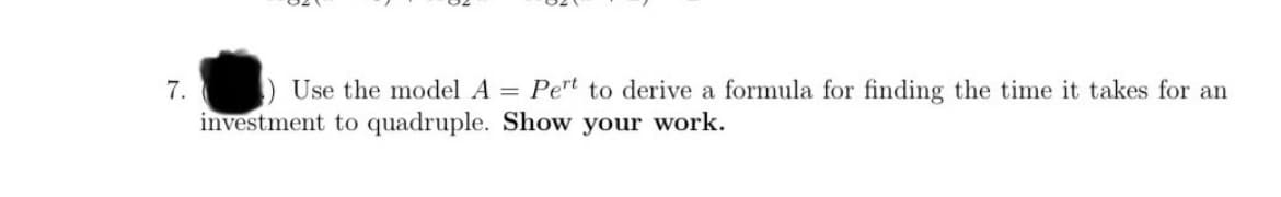 7. Use the model A = Pert to derive a formula for finding the time it takes for an
investment to quadruple. Show your work.