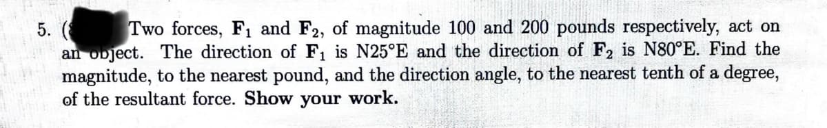 5. (
Two forces, F1 and F2, of magnitude 100 and 200 pounds respectively, act on
an object. The direction of F₁ is N25°E and the direction of F2 is N80°E. Find the
magnitude, to the nearest pound, and the direction angle, to the nearest tenth of a degree,
of the resultant force. Show your work.