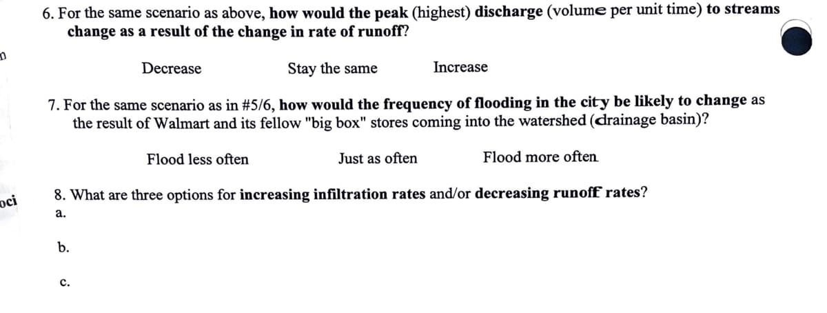 D
6. For the same scenario as above, how would the peak (highest) discharge (volume per unit time) to streams
change as a result of the change in rate of runoff?
Decrease
Stay the same
Increase
7. For the same scenario as in #5/6, how would the frequency of flooding in the city be likely to change as
the result of Walmart and its fellow "big box" stores coming into the watershed (drainage basin)?
Flood less often
Just as often
Flood more often
8. What are three options for increasing infiltration rates and/or decreasing runoff rates?
oci
a.
b.
C.