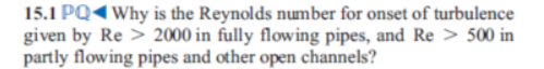 15.1 PQ4Why is the Reynolds number for onset of turbulence
given by Re > 2000 in fully flowing pipes, and Re > 500 in
partly flowing pipes and other open channels?
