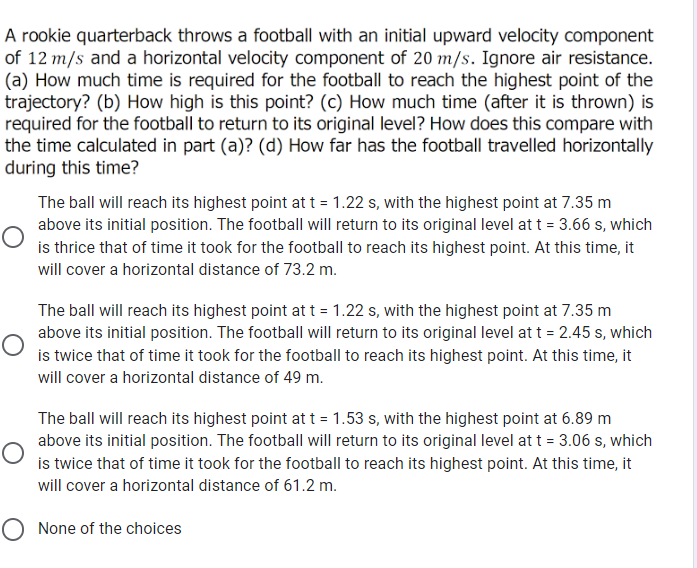 A rookie quarterback throws a football with an initial upward velocity component
of 12 m/s and a horizontal velocity component of 20 m/s. Ignore air resistance.
(a) How much time is required for the football to reach the highest point of the
trajectory? (b) How high is this point? (c) How much time (after it is thrown) is
required for the football to return to its original level? How does this compare with
the time calculated in part (a)? (d) How far has the football travelled horizontally
during this time?
The ball will reach its highest point at t = 1.22 s, with the highest point at 7.35 m
above its initial position. The football will return to its original level at t = 3.66 s, which
is thrice that of time it took for the football to reach its highest point. At this time, it
will cover a horizontal distance of 73.2 m.
The ball will reach its highest point at t = 1.22 s, with the highest point at 7.35 m
above its initial position. The football will return to its original level at t = 2.45 s, which
is twice that of time it took for the football to reach its highest point. At this time, it
will cover a horizontal distance of 49 m.
The ball will reach its highest point at t = 1.53 s, with the highest point at 6.89 m
above its initial position. The football will return to its original level at t = 3.06 s, which
is twice that of time it took for the football to reach its highest point. At this time, it
will cover a horizontal distance of 61.2 m.
O None of the choices
