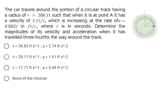 The car travels around the portion of a circular track having
a radius of r = 500 ft such that when it is at point A it has
a velocity of 2 ft/s, which is increasing at the rate ofa =
0.002t in ft/s, where t is in seconds. Determine the
magnitudes of its velocity and acceleration when it has
travelled three-fourths the way around the track.
v = 36.83 ft s^-1 ; a = 2.74 ft s^-2
O v = 28.11 ft s^-1 ; a = 1.61 ft s^-2
O v = 17.71 ft s^-1 ; a = 0.68 ft s^-2
O None of the choices
