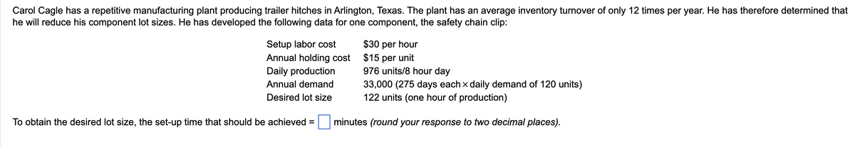 Carol Cagle has a repetitive manufacturing plant producing trailer hitches in Arlington, Texas. The plant has an average inventory turnover of only 12 times per year. He has therefore determined that
he will reduce his component lot sizes. He has developed the following data for one component, the safety chain clip:
Setup labor cost
Annual holding cost
Daily production
Annual demand
Desired lot size
To obtain the desired lot size, the set-up time that should be achieved =
$30 per hour
$15 per unit
976 units/8 hour day
33,000 (275 days each x daily demand of 120 units)
122 units (one hour of production)
minutes (round your response to two decimal places).