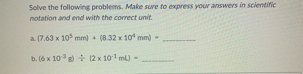 Solve the following problems. Make sure to express your answers in scientific
notation and end with the correct unit.
a. (7.63 x 105 mm) + (8.32 x 104 mm)
b. (6 x 10-3 g)
(2 x 10¹ mL)
=