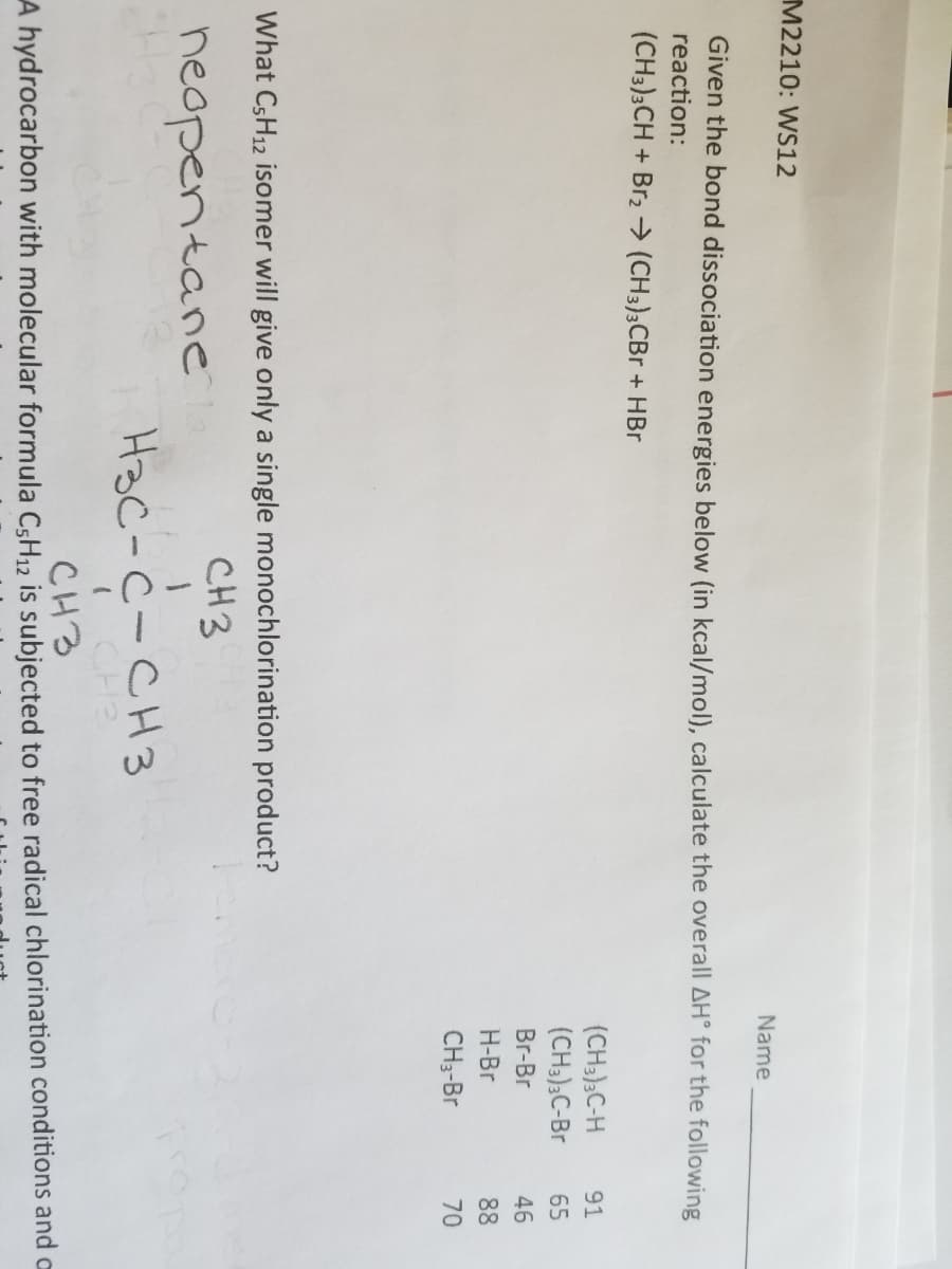 M2210: WS12
Name
Given the bond dissociation energies below (in kcal/mol), calculate the overall AH° for the following
reaction:
(CH3)3CH + Br,→ (CH3);CBr + HBr
(CH3);C-H
(CH3);C-Br
91
65
Br-Br
46
H-Br
CH3-Br
70
What CSH12 isomer will give only a single monochlorination product?
CH3
neopentane
Hac-c-CH3
I CHE
CH3
A hydrocarbon with molecular formula CşH,2 is subjected to free radical chlorination conditions and a
