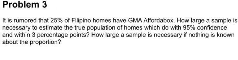 Problem 3
It is rumored that 25% of Filipino homes have GMA Affordabox. How large a sample is
necessary to estimate the true population of homes which do with 95% confidence
and within 3 percentage points? How large a sample is necessary if nothing is known
about the proportion?
