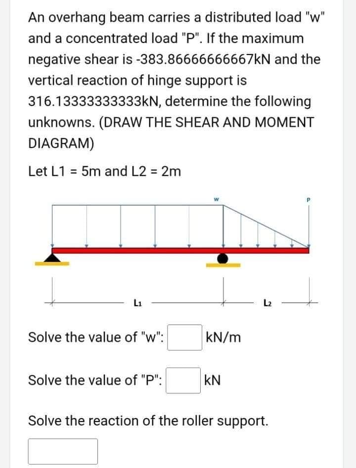 An overhang beam carries a distributed load "w"
and a concentrated load "P". If the maximum
negative shear is -383.86666666667KN and the
vertical reaction of hinge support is
316.13333333333KN, determine the following
unknowns. (DRAW THE SHEAR AND MOMENT
DIAGRAM)
Let L1 = 5m and L2 = 2m
L1
L2
Solve the value of "w":
kN/m
Solve the value of "P":
kN
Solve the reaction of the roller support.
