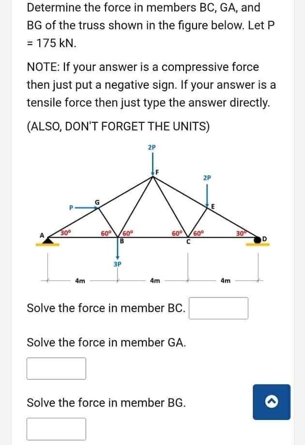 Determine the force in members BC, GA, and
BG of the truss shown in the figure below. Let P
= 175 kN.
NOTE: If your answer is a compressive force
then just put a negative sign. If your answer is a
tensile force then just type the answer directly.
(ALSO, DON'T FORGET THE UNITS)
2P
2P
30
60V60°
60°V60°
C
30
D
3P
4m
4m
4m
Solve the force in member BC.
Solve the force in member GA.
Solve the force in member BG.
