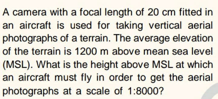 A camera with a focal length of 20 cm fitted in
an aircraft is used for taking vertical aerial
photographs of a terrain. The average elevation
of the terrain is 1200 m above mean sea level
(MSL). What is the height above MSL at which
an aircraft must fly in order to get the aerial
photographs at a scale of 1:8000?
